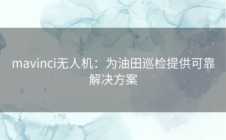 mavinci无人机:为油田巡检提供可靠解决方案 mavinci无人机:为油田巡检提供可靠解决方案