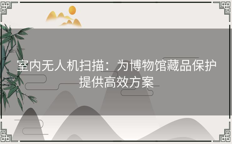 室内无人机扫描:为博物馆藏品保护提供高效方案 室内无人机扫描:为博物馆藏品保护提供高效方案