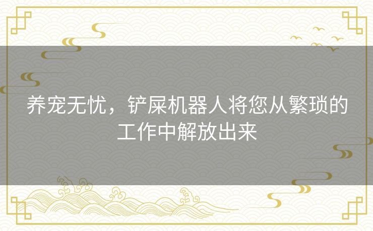 养宠无忧,铲屎机器人将您从繁琐的工作中解放出来 养宠无忧,铲屎机器人将您从繁琐的工作中解放出来