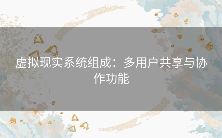 虚拟现实系统组成:多用户共享与协作功能 虚拟现实系统组成:多用户共享与协作功能