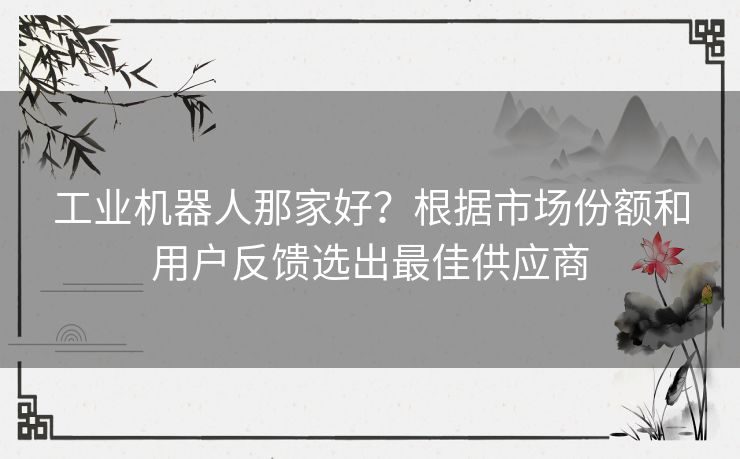 工业机器人那家好?根据市场份额和用户反馈选出最佳供应商 工业机器人那家好?根据市场份额和用户反馈选出最佳供应商
