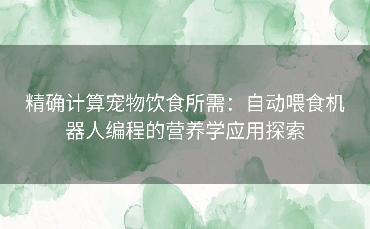 精确计算宠物饮食所需:自动喂食机器人编程的营养学应用探索 精确计算宠物饮食所需:自动喂食机器人编程的营养学应用探索