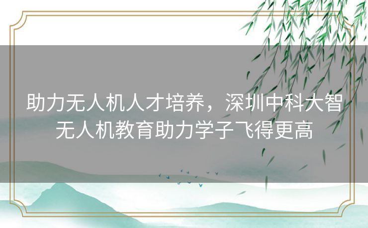 助力无人机人才培养，深圳中科大智无人机教育助力学子飞得更高