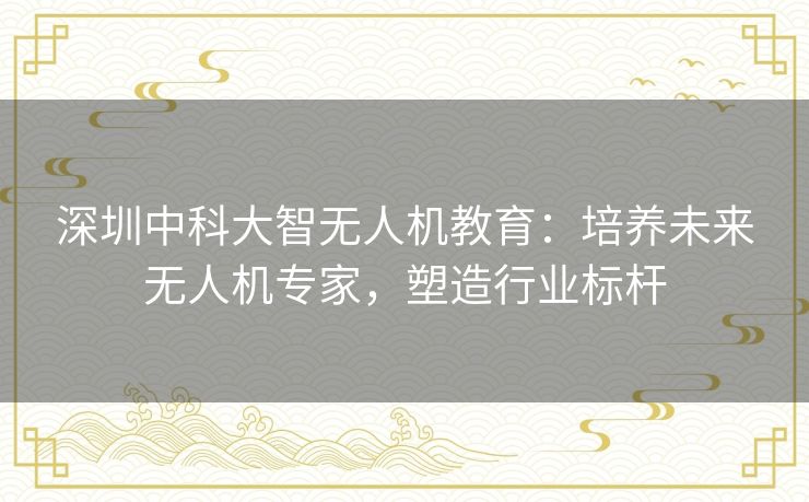 深圳中科大智无人机教育:培养未来无人机专家,塑造行业标杆 深圳中科大智无人机教育:培养未来无人机专家,塑造行业标杆