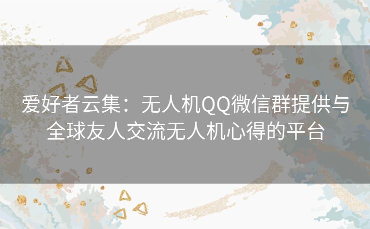 爱好者云集：无人机QQ微信群提供与全球友人交流无人机心得的平台