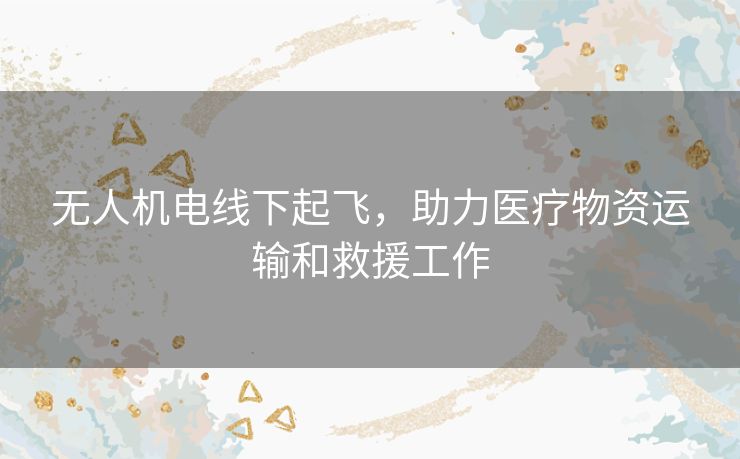 无人机电线下起飞，助力医疗物资运输和救援工作