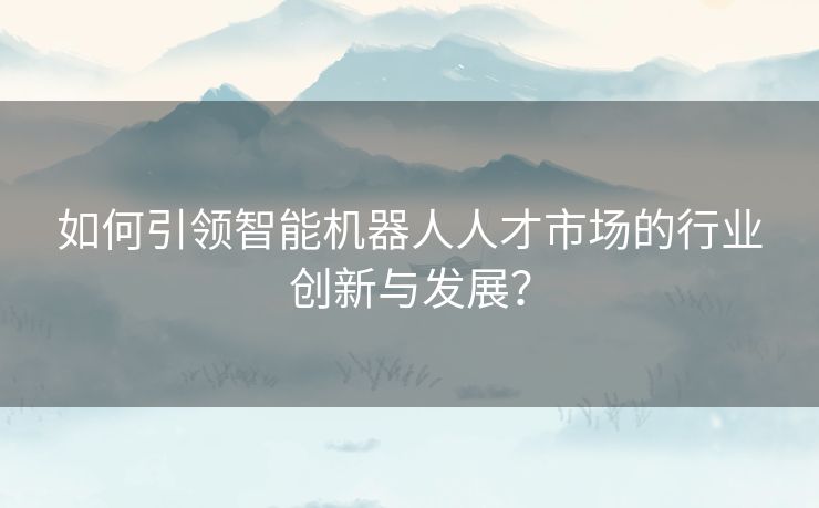 如何引领智能机器人人才市场的行业创新与发展? 如何引领智能机器人人才市场的行业创新与发展?