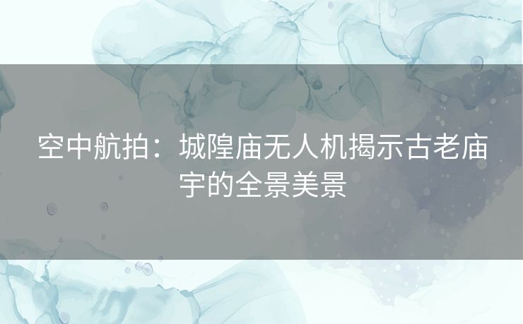 空中航拍:城隍庙无人机揭示古老庙宇的全景美景 空中航拍:城隍庙无人机揭示古老庙宇的全景美景