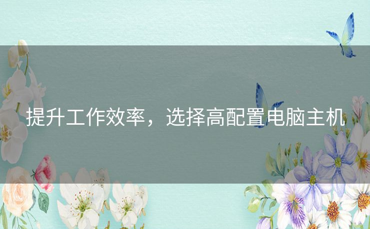 提升工作效率,选择高配置电脑主机 提升工作效率,选择高配置电脑主机