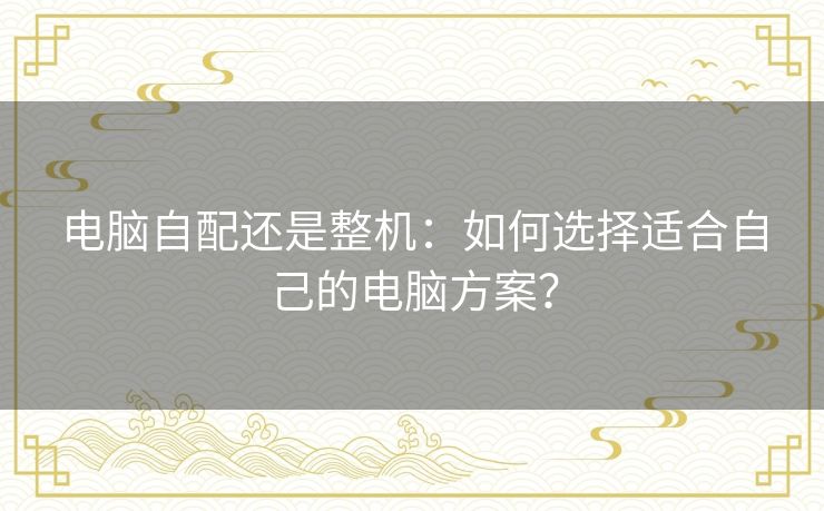 电脑自配还是整机:如何选择适合自己的电脑方案? 电脑自配还是整机:如何选择适合自己的电脑方案?