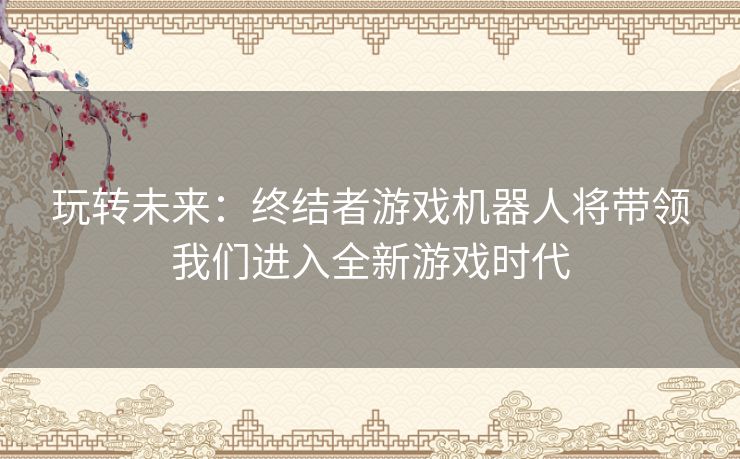 玩转未来:终结者游戏机器人将带领我们进入全新游戏时代 玩转未来:终结者游戏机器人将带领我们进入全新游戏时代