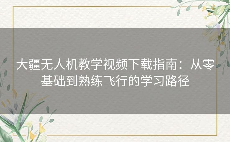 大疆无人机教学视频下载指南:从零基础到熟练飞行的学习路径 大疆无人机教学视频下载指南:从零基础到熟练飞行的学习路径