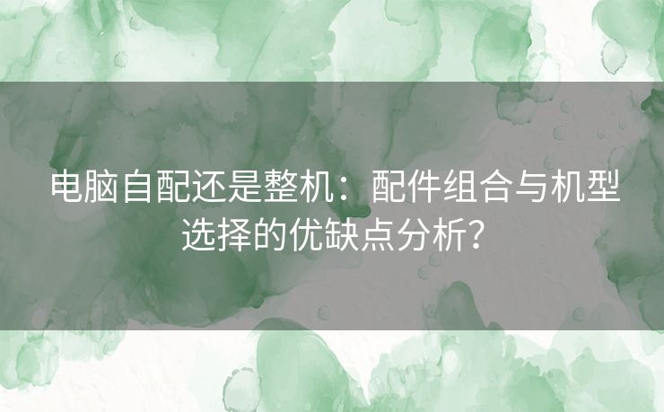 电脑自配还是整机:配件组合与机型选择的优缺点分析? 电脑自配还是整机:配件组合与机型选择的优缺点分析?