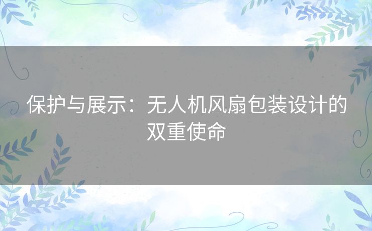 保护与展示:无人机风扇包装设计的双重使命 保护与展示:无人机风扇包装设计的双重使命
