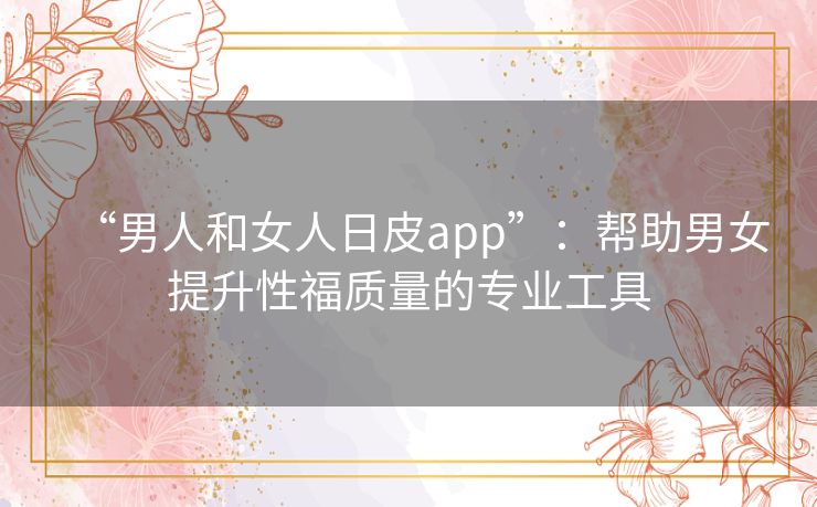 “男人和女人日皮app”:帮助男女提升性福质量的专业工具 “男人和女人日皮app”:帮助男女提升性福质量的专业工具