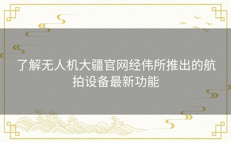 了解无人机大疆官网经伟所推出的航拍设备最新功能 了解无人机大疆官网经伟所推出的航拍设备最新功能