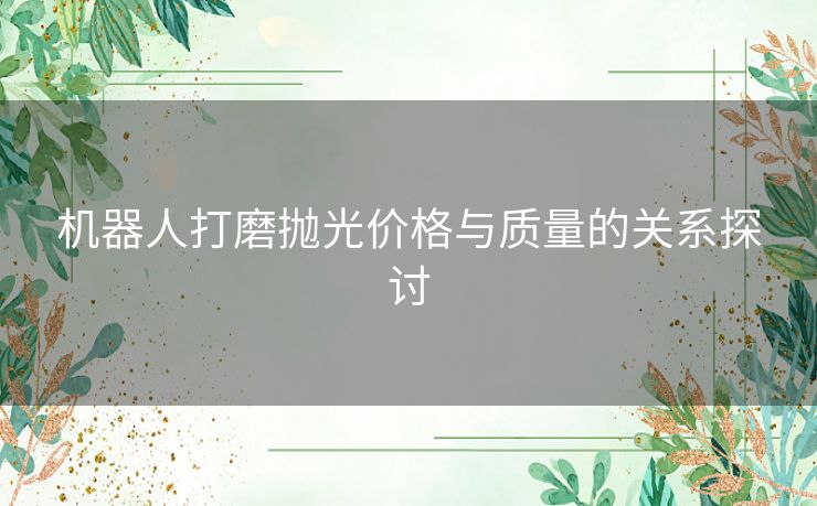 机器人打磨抛光价格与质量的关系探讨 机器人打磨抛光价格与质量的关系探讨