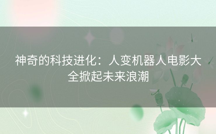 神奇的科技进化:人变机器人电影大全掀起未来浪潮 神奇的科技进化:人变机器人电影大全掀起未来浪潮