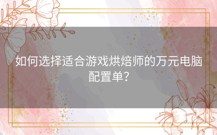 如何选择适合游戏烘焙师的万元电脑配置单? 如何选择适合游戏烘焙师的万元电脑配置单?