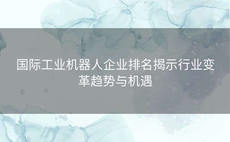 国际工业机器人企业排名揭示行业变革趋势与机遇 国际工业机器人企业排名揭示行业变革趋势与机遇