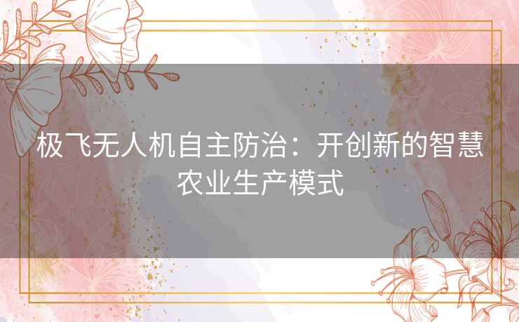 极飞无人机自主防治:开创新的智慧农业生产模式 极飞无人机自主防治:开创新的智慧农业生产模式