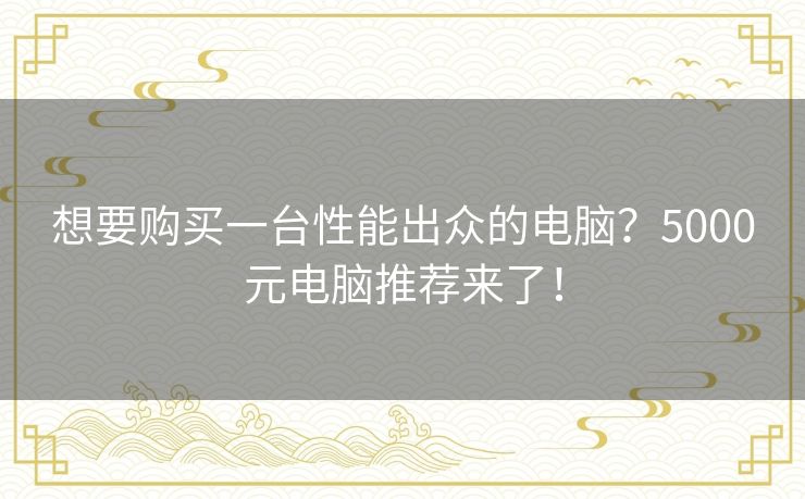 想要购买一台性能出众的电脑？5000元电脑推荐来了！