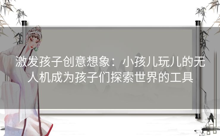 激发孩子创意想象:小孩儿玩儿的无人机成为孩子们探索世界的工具 激发孩子创意想象:小孩儿玩儿的无人机成为孩子们探索世界的工具
