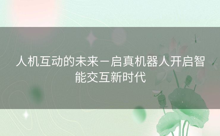 人机互动的未来-启真机器人开启智能交互新时代 人机互动的未来-启真机器人开启智能交互新时代