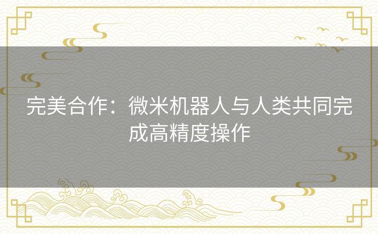 完美合作：微米机器人与人类共同完成高精度操作