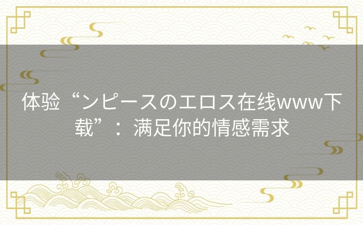 体验“ンピースのエロス在线www下载”:满足你的情感需求 体验“ンピースのエロス在线www下载”:满足你的情感需求