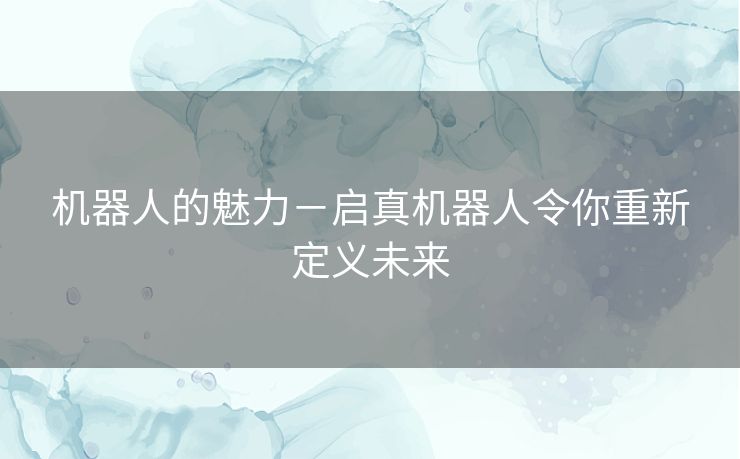 机器人的魅力-启真机器人令你重新定义未来 机器人的魅力-启真机器人令你重新定义未来