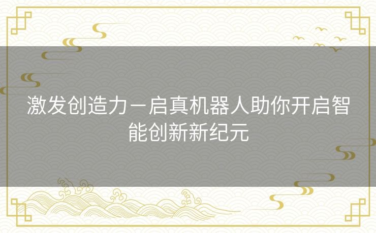 激发创造力-启真机器人助你开启智能创新新纪元 激发创造力-启真机器人助你开启智能创新新纪元