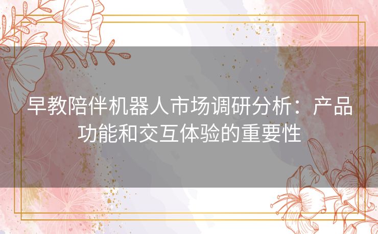 早教陪伴机器人市场调研分析:产品功能和交互体验的重要性 早教陪伴机器人市场调研分析:产品功能和交互体验的重要性