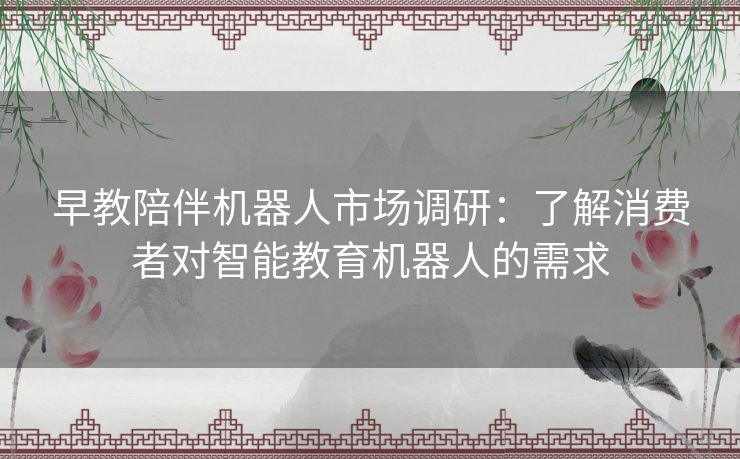 早教陪伴机器人市场调研:了解消费者对智能教育机器人的需求 早教陪伴机器人市场调研:了解消费者对智能教育机器人的需求