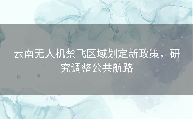 云南无人机禁飞区域划定新政策,研究调整公共航路 云南无人机禁飞区域划定新政策,研究调整公共航路