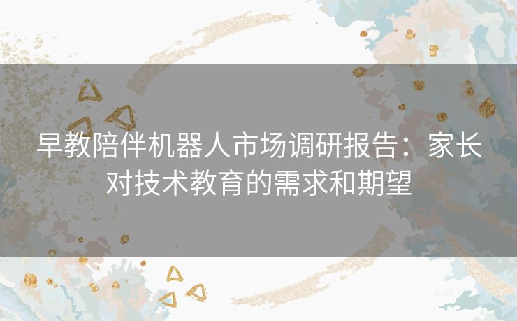 早教陪伴机器人市场调研报告:家长对技术教育的需求和期望 早教陪伴机器人市场调研报告:家长对技术教育的需求和期望