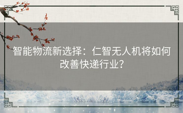 智能物流新选择：仁智无人机将如何改善快递行业？