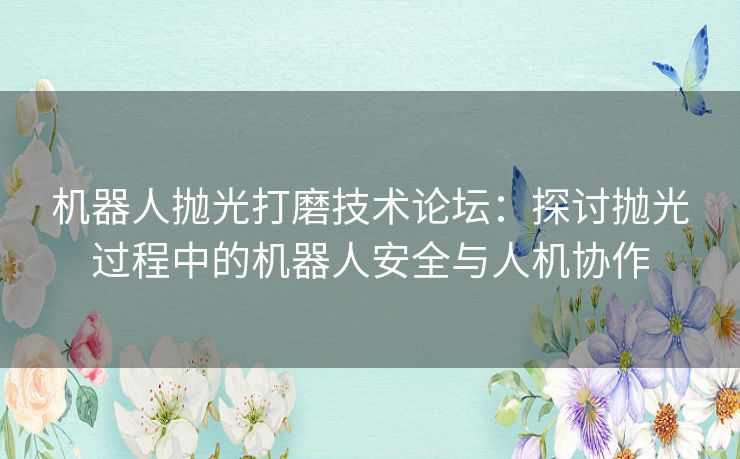 机器人抛光打磨技术论坛：探讨抛光过程中的机器人安全与人机协作