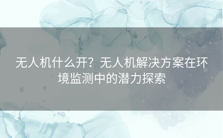 无人机什么开?无人机解决方案在环境监测中的潜力探索 无人机什么开?无人机解决方案在环境监测中的潜力探索