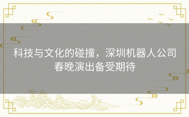 科技与文化的碰撞，深圳机器人公司春晚演出备受期待