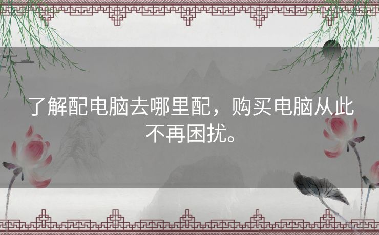 了解配电脑去哪里配,购买电脑从此不再困扰。 了解配电脑去哪里配,购买电脑从此不再困扰。