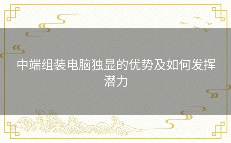 中端组装电脑独显的优势及如何发挥潜力