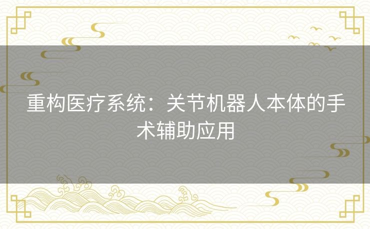 重构医疗系统:关节机器人本体的手术辅助应用 重构医疗系统:关节机器人本体的手术辅助应用