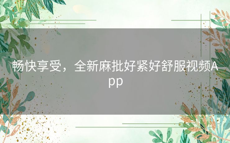畅快享受，全新麻批好紧好舒服视频App