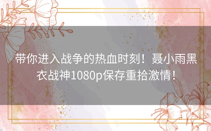 带你进入战争的热血时刻！聂小雨黑衣战神1080p保存重拾激情！