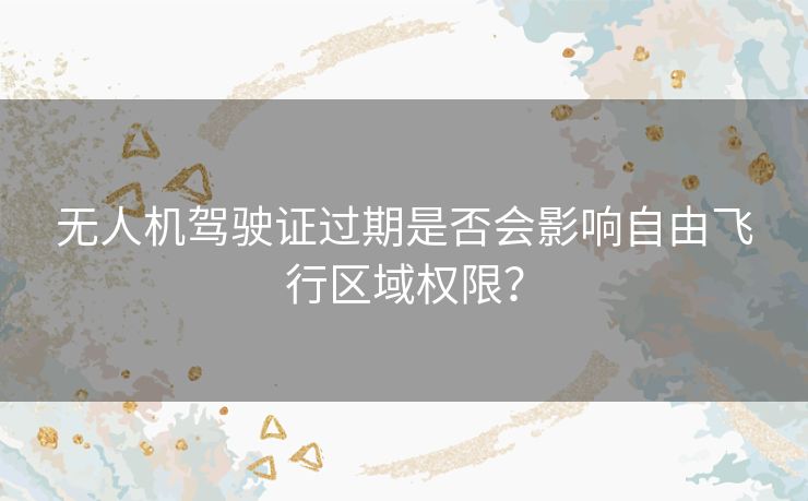 无人机驾驶证过期是否会影响自由飞行区域权限? 无人机驾驶证过期是否会影响自由飞行区域权限?