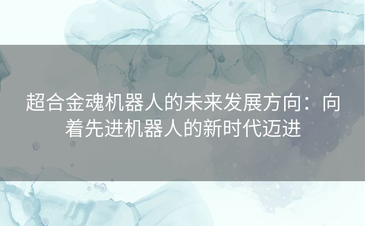 超合金魂机器人的未来发展方向:向着先进机器人的新时代迈进 超合金魂机器人的未来发展方向:向着先进机器人的新时代迈进