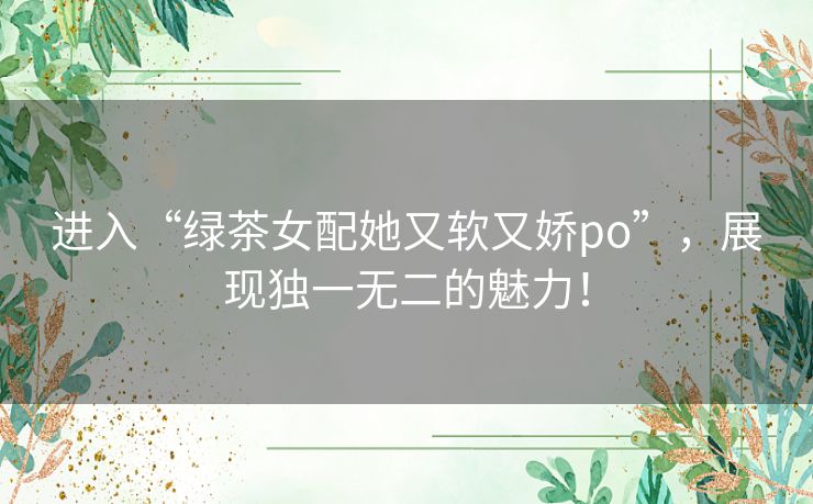 进入“绿茶女配她又软又娇po”,展现独一无二的魅力! 进入“绿茶女配她又软又娇po”,展现独一无二的魅力!