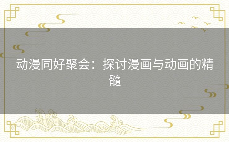 动漫同好聚会:探讨漫画与动画的精髓 动漫同好聚会:探讨漫画与动画的精髓