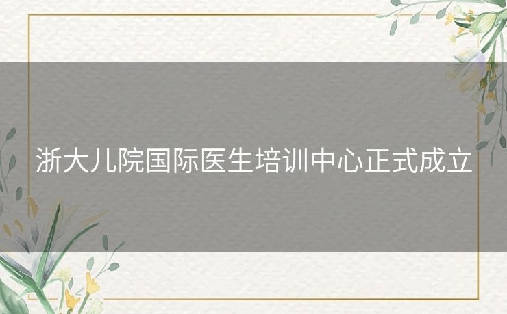 浙大儿院国际医生培训中心正式成立 浙大儿院国际医生培训中心正式成立